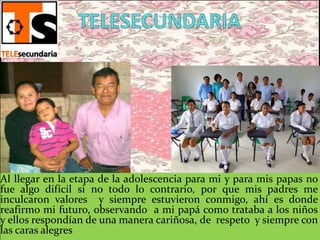 Al llegar en la etapa de la adolescencia para mi y para mis papas no
fue algo difícil si no todo lo contrario, por que mis padres me
inculcaron valores y siempre estuvieron conmigo, ahí es donde
reafirmo mi futuro, observando a mi papá como trataba a los niños
y ellos respondían de una manera cariñosa, de respeto y siempre con
las caras alegres
 