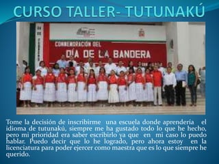Tome la decisión de inscribirme una escuela donde aprendería el
idioma de tutunakú, siempre me ha gustado todo lo que he hecho,
pero mi prioridad era saber escribirlo ya que en mi caso lo puedo
hablar. Puedo decir que lo he logrado, pero ahora estoy en la
licenciatura para poder ejercer como maestra que es lo que siempre he
querido.
 