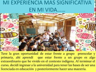MI EXPERIENCIA MAS SIGNIFICATIVA
EN MI VIDA……
Tuve la gran oportunidad de estar frente a grupo preescolar y
primaria, ahí aprendí que estar frente a un grupo es algo
extraordinario que he vivido en el contexto indígena. Al terminar el
curso, decidí ingresar a la universidad para tener las bases de ser una
licenciada en educación y posteriormente hacer una maestría.
 