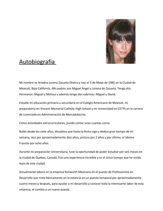 Autobiografia


Mi nombre es Ariadna Lorena Zazueta Olvera y nací el 3 de Mayo de 1985 en la Ciudad de
Mexicali, Baja California. Mis padres son Miguel Ángel y Lorena de Zazueta. Tengo dos
Hermanos: Miguel y Melissa y además tengo dos sobrinos: Miguel y David.

Estudie mi educación primaria y secundaria en el Colegio Americano de Mexicali, mi
preparatoria en Vincent Memorial Catholic High School y mi Universidad en CETYS en la carrera
de Licenciada en Administración de Mercadotecnia.

Como actividades extracurriculares, puedo contar unas cuantas como:

Ballet desde los siete años, disciplina que hasta la fecha sigo y dedico gran tiempo de mi
semana, Jazz por aproximadamente diez años, pintura por 2 años y por último, el idioma
Francés por ocho años.

Durante mi preparación Universitaria, tuve la oportunidad de poder estudiar por seis meses en
la ciudad de Quebec, Canadá. Fue una experiencia increíble y es el único tiempo que he vivido
lejos de esta ciudad.

Actualmente laboro en la empresa Kenworth Mexicana en el puesto de Profesionista en
Desarrollo que trata básicamente en la estancia en un puesto temporal por aproximadamente
cuatro meses y después, para ayudar a mí desarrollo y conocer toda la interesante labor de esta
empresa, el cambio a un nuevo puesto.
 