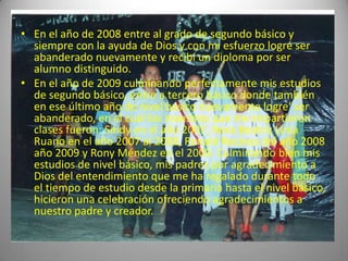 • En el año de 2008 entre al grado de segundo básico y
  siempre con la ayuda de Dios y con mi esfuerzo logré ser
  abanderado nuevamente y recibí un diploma por ser
  alumno distinguido.
• En el año de 2009 culminando perfectamente mis estudios
  de segundo básico, entre a tercero básico donde también
  en ese último año de nivel básico nuevamente logre’ ser
  abanderado, en el cual los maestros que me impartieron
  clases fueron: Sindy en el año 2007, Nora Beatriz Lima
  Ruano en el año 2007 al 2008, Ronald Recinos del año 2008
  año 2009 y Rony Méndez en el 2009. Culminando bien mis
  estudios de nivel básico, mis padres por agradecimiento a
  Dios del entendimiento que me ha regalado durante todo
  el tiempo de estudio desde la primaria hasta el nivel básico,
  hicieron una celebración ofreciendo agradecimientos a
  nuestro padre y creador.
 