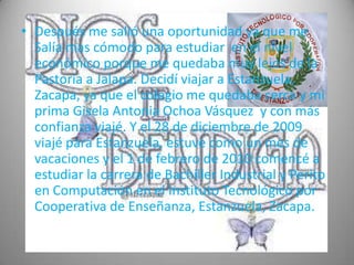 • Después me salió una oportunidad ya que me
  Salía mas cómodo para estudiar en el nivel
  económico porque me quedaba muy lejos de la
  Pastoría a Jalapa. Decidí viajar a Estanzuela,
  Zacapa, ya que el colegio me quedaba cerca y mi
  prima Gisela Antonia Ochoa Vásquez y con más
  confianza viajé. Y el 28 de diciembre de 2009
  viajé para Estanzuela, estuve como un mes de
  vacaciones y el 1 de febrero de 2010 comencé a
  estudiar la carrera de Bachiller Industrial y Perito
  en Computación en el Instituto Tecnológico por
  Cooperativa de Enseñanza, Estanzuela, Zacapa.
 