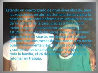 Estando en cuarto grado de nivel diversificado, para
  las vacaciones en abril de Semana Santa viajé a la
  pastoría y encontré enferma a mi abuelita a causa
  de mi partida de la casa, gracias a Dios siguió
  mejor y regrese’ nuevamente a retomar mis
  estudios después de las vacaciones y al culminar
  mis estudios de cuarto, me dedique’ a trabajar
  durante esos dos meses de vacaciones y en noche
  buena nuevamente viaje’ a mi casa con mi familia
  y compartimos una noche de paz y alegría con
  toda la familia, el 26 del mismo mes regrese’ a
  retomar mi trabajo.
 