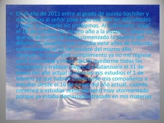 • En el año de 2011 entre al grado de quinto bachiller y
  que gracias al señor pase todo ese año sin dificultades
  y logré culminarlo sin problemas. Al culminarlo, viaje’
  el 18 de octubre del mismo año a la pastoría, Jalapa ya
  que un día antes se había comenzado la novena del
  difunto mi abuelito que cumplía siete años de fallecido
  culminándose el 25 de octubre del mismo año,
  después de pasar este cumplimiento ya no me regrese
  para Estanzuela y mejor decidí quedarme todas las
  vacaciones y trabajar. Regresé a Estanzuela el 31 de
  enero del año actual a retomar mis estudios el 1 de
  febrero ya que habían comenzado mis compañeros a
  estudiar desde el 16 de enero del año actual, cuando
  comencé a estudiar sexto me sentí muy atormentado
  porque ya estaba demasiado atrasado en mis materias
 