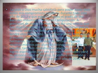 • Le pido a Dios mucha sabiduría para poder hacer bien
  todos mis compromisos escolares durante todo este
  año de 2012 y que estoy cursando el grado de 6to
  Bachiller Industrial y Perito en Computación. A
  principios de marzo mi mama nos dio una noticia que
  nos dejo impactados a toda nuestra familia ya que es
  hermoso saber que después de casi 12 años al fin
  tendré otro hermanito que primeramente Dios venga
  al mundo sin ningún problema y con este somos cinco
  hermanos. Durante mi vida he recibido algunos
  reconocimientos por alumno distinguido durante mi
  estudio, también medallas por practicar el futbol,
  logros espirituales que son los más importantes para
  mi persona como el bautizo, la primera comunión y
  confirmación que ésta la hice en el año de 2010.
 