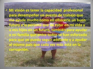 • Mi visión es tener la capacidad profesional
  para desempeñar un puesto de trabajo que
  me ayude mucho como en ofrecerle un buen
  futuro a la persona que va estar en mi vida y
  a mis hijos en un futuro, también para ayudar
  a mi familia que entre todos se han esforzado
  para que yo pueda seguir adelante y a ayudar
  al mismo país que cada vez más está en la
  corrupción.
 
