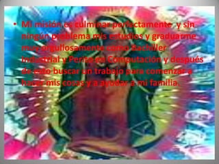 • Mi misión es culminar perfectamente y sin
  ningún problema mis estudios y graduarme
  muy orgullosamente como Bachiller
  Industrial y Perito en Computación y después
  de esto buscar un trabajo para comenzar a
  hacer mis cosas y a ayudar a mi familia.
 