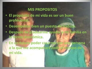 MIS PROPOSITOS
•   El propósito de mi vida es ser un buen
    profesional.
•   Desempeñar bien un puesto de trabajo.
•   Después de graduarme ayudar a mi familia en
    la forma económica.
•   En un futuro poder casarme con una persona
    a la que me acompañará todo el tiempo de
    mi vida.
 