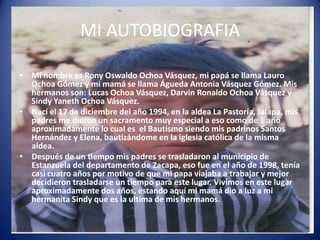 MI AUTOBIOGRAFIA

• Mi nombre es Rony Oswaldo Ochoa Vásquez, mi papá se llama Lauro
  Ochoa Gómez y mi mamá se llama Águeda Antonia Vásquez Gómez. Mis
  hermanos son: Lucas Ochoa Vásquez, Darvin Ronaldo Ochoa Vásquez y
  Sindy Yaneth Ochoa Vásquez.
• Nací el 17 de diciembre del año 1994, en la aldea La Pastoría, Jalapa, mis
  padres me dieron un sacramento muy especial a eso como de 1 año
  aproximadamente lo cual es el Bautismo siendo mis padrinos Santos
  Hernández y Elena, bautizándome en la iglesia católica de la misma
  aldea.
• Después de un tiempo mis padres se trasladaron al municipio de
  Estanzuela del departamento de Zacapa, eso fue en el año de 1998, tenía
  casi cuatro años por motivo de que mi papa viajaba a trabajar y mejor
  decidieron trasladarse un tiempo para este lugar. Vivimos en este lugar
  aproximadamente dos años, estando aquí mi mamá dio a luz a mi
  hermanita Sindy que es la ultima de mis hermanos.
 