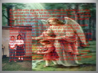 • En el 2003 entre al grado de tercero primaria contando con 9 años,
  el cual tuve otro logro y fue de ser abanderado. En ese mismo año,
  mis padres nos pusieron a estudiar el catecismo para hacer nuestra
  primera Comunión mi hermano Lucas y yo pero después dejamos
  de ir y ya no la hicimos.
• En el año de 2004 entre al grado de cuarto primaria, en el cual la
  maestra que me impartió clases en ese año fue seño Luky,
  poniendo siempre de mi esfuerzo logre ser abanderado
  nuevamente, una vez estaba molestando con mis compañeros y ella
  estaba afuera del aula atendiendo un asunto, de un de repente
  entró al aula y nos vio que estábamos jugando con unas botellas de
  plástico de doble litro, entonces agarró una botella y nos puso de
  pie al frente de los demás compañeros y con la botella nos pego a
  cada uno de los que estábamos molestando. En ese año
  nuevamente entramos a estudiar el catecismo para hacer nuestra
  primera comunión mi hermano Lucas y yo, ahí si logramos hacer
  nuestra primera comunión que es un logro y espiritual muy especial
  ya que nos acerca más con nuestro señor a creer más en él.
 