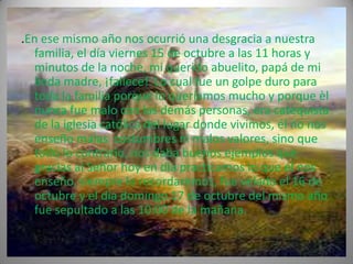 .En ese mismo año nos ocurrió una desgracia a nuestra
  familia, el día viernes 15 de octubre a las 11 horas y
  minutos de la noche, mi querido abuelito, papá de mi
  linda madre, ¡fallece! Lo cual fue un golpe duro para
  toda la familia porque lo queríamos mucho y porque èl
  nunca fue malo con las demás personas, era catequista
  de la iglesia católica del lugar donde vivimos, él no nos
  enseño malas costumbres ni malos valores, sino que
  todo lo contrario, nos daba buenos ejemplos que
  gracias al Señor hoy en día practicamos lo que él nos
  enseño, siempre lo recordaremos, fue velado el 16 de
  octubre y el día domingo 17 de octubre del mismo año
  fue sepultado a las 10:00 de la mañana.
 