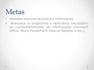 Metas
• Manejar sistemas de busca e informação.
• Manusear os programas e aplicativos necessários
ao compartilhamento de informações (Microsoft
Office: Word, PowerPoint; Internet Explorer e etc.);
 