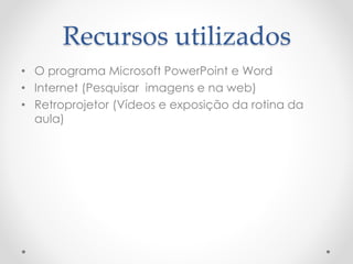 Recursos utilizados
• O programa Microsoft PowerPoint e Word
• Internet (Pesquisar imagens e na web)
• Retroprojetor (Vídeos e exposição da rotina da
aula)
 