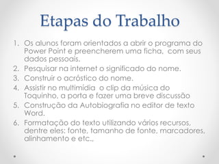 Etapas do Trabalho
1. Os alunos foram orientados a abrir o programa do
Power Point e preencherem uma ficha, com seus
dados pessoais.
2. Pesquisar na internet o significado do nome.
3. Construir o acróstico do nome.
4. Assistir no multimídia o clip da música do
Toquinho, a porta e fazer uma breve discussão
5. Construção da Autobiografia no editor de texto
Word.
6. Formatação do texto utilizando vários recursos,
dentre eles: fonte, tamanho de fonte, marcadores,
alinhamento e etc.,
 