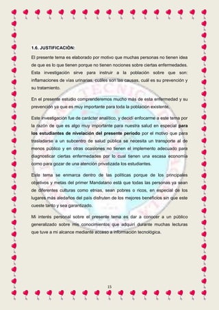 15 
1.6. JUSTIFICACIÒN: 
El presente tema es elaborado por motivo que muchas personas no tienen idea 
de que es lo que tienen porque no tienen nociones sobre ciertas enfermedades. 
Esta investigación sirve para instruir a la población sobre que son: 
inflamaciones de vías urinarias, cuáles son las causas, cuál es su prevención y 
su tratamiento. 
En el presente estudio comprenderemos mucho más de esta enfermedad y su 
prevención ya que es muy importante para toda la población existente. 
Este investigación fue de carácter analítico, y decidí enfocarme a este tema por 
la razón de que es algo muy importante para nuestra salud en especial para 
los estudiantes de nivelación del presente periodo por el motivo que para 
trasladarse a un subcentro de salud pública se necesita un transporte al de 
menos público y en otras ocasiones no tienen el implemento adecuado para 
diagnosticar ciertas enfermedades por lo cual tienen una escasa economía 
como para gozar de una atención privatizada los estudiantes. 
Este tema se enmarca dentro de las políticas porque de los principales 
objetivos y metas del primer Mandatario está que todas las personas ya sean 
de diferentes culturas como etnias, sean pobres o ricos, en especial de los 
lugares más aledaños del país disfruten de los mejores beneficios sin que este 
cueste tanto y sea garantizado. 
Mi interés personal sobre el presente tema es dar a conocer a un público 
generalizado sobre mis conocimientos que adquirí durante muchas lecturas 
que tuve a mi alcance mediante acceso a información tecnológica. 
 