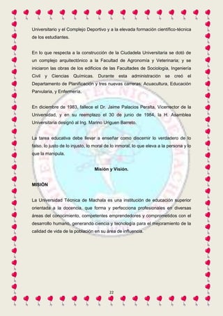 Universitario y el Complejo Deportivo y a la elevada formación científico-técnica 
de los estudiantes. 
En lo que respecta a la construcción de la Ciudadela Universitaria se dotó de 
un complejo arquitectónico a la Facultad de Agronomía y Veterinaria; y se 
iniciaron las obras de los edificios de las Facultades de Sociología, Ingeniería 
Civil y Ciencias Químicas. Durante esta administración se creó el 
Departamento de Planificación y tres nuevas carreras: Acuacultura, Educación 
Parvularia, y Enfermería. 
En diciembre de 1983, fallece el Dr. Jaime Palacios Peralta, Vicerrector de la 
Universidad, y en su reemplazo el 30 de junio de 1984, la H. Asamblea 
Universitaria designó al Ing. Marino Uriguen Barreto. 
La tarea educativa debe llevar a enseñar como discernir lo verdadero de lo 
falso, lo justo de lo injusto, lo moral de lo inmoral, lo que eleva a la persona y lo 
que la manipula. 
Misión y Visión. 
22 
MISIÓN 
La Universidad Técnica de Machala es una institución de educación superior 
orientada a la docencia, que forma y perfecciona profesionales en diversas 
áreas del conocimiento, competentes emprendedores y comprometidos con el 
desarrollo humano, generando ciencia y tecnología para el mejoramiento de la 
calidad de vida de la población en su área de influencia. 
 