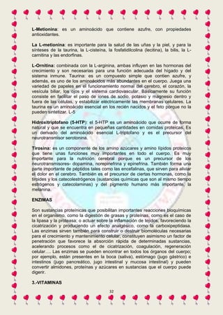 L-Metionina: es un aminoácido que contiene azufre, con propiedades 
antioxidantes. 
La L-metionina: es importante para la salud de las uñas y la piel, y para la 
sínteses de la taurina, la L-cisteína, la fosfatidilcolina (lecitina), la bilis, la L-carnitina 
32 
y las endorfinas. 
L-Ornitina: combinada con la L-arginina, ambas influyen en las hormonas del 
crecimiento y son necesarias para una función adecuada del hígado y del 
sistema inmune. Taurina: es un compuesto simple que contien azufre, y 
además, es uno de los aminoácidos más abundantes en el cuerpo. Juega una 
variedad de papeles en el funcionamiento normal del cerebro, el corazón, la 
vesícula biliar, los ojos y el sistema cardiovascular. Básicamente su función 
consiste en facilitar el paso de iones de sodio, potasio y magnesio dentro y 
fuera de las células, y estabilizar eléctricamente las membranas celulares. La 
taurina es un aminoácido esencial en los recién nacidos y el feto porque no la 
pueden sintetizar. L-5 
Hidroxitriptofano (5-HTP): el 5-HTP es un aminoácido que ocurre de forma 
natural y que se encuentra en pequeñas cantidades en comidas proteicas. Es 
un derivado del aminoácido esencial L-triptofano y es el precursor del 
neurotransmisor serotonina. 
Tirosina: es un componente de los amino azúcares y amino lípidos proteicos 
que tiene unas funciones muy importantes en todo el cuerpo. Es muy 
importante para la nutrición cerebral porque es un precursor de los 
neurotransmisores- dopamina, norepinefrina y epinefrina. También forma una 
parte importante de péptidos tales como las encefalinas, que sirven para aliviar 
el dolor en el cerebro. También es el precursor de ciertas hormonas, como la 
tiroides y los catecolestrógenos (sustancias químicas que son al mismo tiempo 
estrógenos y catecolaminas) y del pigmento humano más importante, la 
melanina. 
ENZIMAS 
Son sustancias proteínicas que posibilitan importantes reacciones bioquímicas 
en el organismo, como la digestión de grasas y proteínas, como es el caso de 
la lipasa y la proteasa; o actuar sobre la inflamación de tejidos, favoreciendo la 
cicatrización y produciendo un efecto analgésico, como la carboxipeptidasa. 
Las enzimas sirven también para construir o destruir biomoléculas necesarias 
para el crecimiento y mantenimiento celular, constituyen asimismo un factor de 
penetración que favorece la absorción rápida de determinadas sustancias, 
acelerando procesos como el de cicatrización, coagulación, regeneración 
celular…. Las enzimas se pueden encontrar en todos los órganos del cuerpo; 
por ejemplo, están presentes en la boca (saliva), estómago (jugo gástrico) e 
intestinos (jugo pancreático, jugo intestinal y mucosa intestinal) y pueden 
convertir almidones, proteínas y azúcares en sustancias que el cuerpo puede 
digerir. 
3.-VITAMINAS 
 