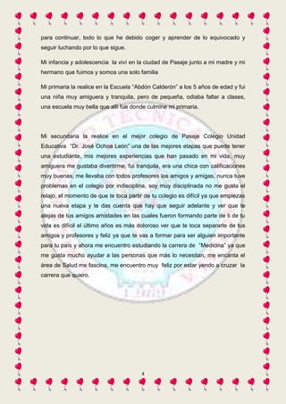 para continuar, todo lo que he debido coger y aprender de lo equivocado y 
seguir luchando por lo que sigue. 
Mi infancia y adolescencia la viví en la ciudad de Pasaje junto a mi madre y mi 
hermano que fuimos y somos una solo familia 
Mi primaria la realice en la Escuela “Abdón Calderón” a los 5 años de edad y fui 
una niña muy amiguera y tranquila, pero de pequeña, odiaba faltar a clases, 
una escuela muy bella que allí fue donde culmine mi primaria. 
Mi secundaria la realice en el mejor colegio de Pasaje Colegio Unidad 
Educativa “Dr. José Ochoa León” una de las mejores etapas que puede tener 
una estudiante, mis mejores experiencias que han pasado en mi vida, muy 
amiguera me gustaba divertirme, fui tranquila, era una chica con calificaciones 
muy buenas, me llevaba con todos profesores los amigos y amigas, nunca tuve 
problemas en el colegio por indisciplina, soy muy disciplinada no me gusta el 
relajo, el momento de que te toca partir de tu colegio es difícil ya que empiezas 
una nueva etapa y te das cuenta que hay que seguir adelante y ver que te 
alejas de tus amigos amistades en las cuales fueron formando parte de ti de tu 
vida es difícil el último años es más doloroso ver que te toca separarte de tus 
amigos y profesores y feliz ya que te vas a formar para ser alguien importante 
para tu país y ahora me encuentro estudiando la carrera de “Medicina” ya que 
me gusta mucho ayudar a las personas que más lo necesitan, me encanta el 
área de Salud me fascina, me encuentro muy feliz por estar yendo a cruzar la 
carrera que quiero. 
4 
 