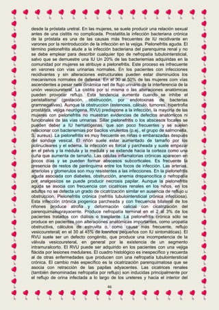desde la próstata uretral. En las mujeres, se suele producir una relación sexual 
antes de una cistitis no complicada. Prostatitis.la infección bacteriana crónica 
de la próstata es una de las causas más frecuentes de IU recidivante en 
varones por la reintroducción de la infección en la vejiga. Pielonefritis aguda. El 
término pielonefritis alude a la infección bacteriana del parenquima renal y no 
se debe emplear para describir cualquier tipo de nefropatía tubulointersticial, 
salvo que se demuestre una IU Un 20% de las bacteriemias adquiridas en la 
comunidad por mujeres se atribuye a pielonefritis. Este proceso es infrecuente 
en varones con vías urinarias normales. En los pacientes con infecciones 
recidivantes y sin alteraciones estructurales pueden estar disminuidos los 
mecanismos normales de defensa. En el 30 al 50% de las mujeres com vías 
ascendentes a pesar nela dinámica neil de flujo urinario de la interferencia de la 
unión vesicoureteral. La cistitis por sí misma o las alteraciones anatómicas 
pueden provocar reflujo. Esta tendencia aumenta cuando se inhibe el 
peristaltismo (gestación, obstrucción, por endotoxinas de bacterias 
gramnegativas). Aunque la obstruccion (estenosis, cálculo, tumores, hipertrofia 
prostática, vejiga neurógena, RVU) predispone a la infección, la mayoría de las 
mujeres con pielonefritis no muestran evidencias de defectos anatómicos ni 
funcionales de las vías urinarias. Sillar pielonefritis o los abscesos focales se 
pueden deber a IU hematógenas, que son poco frecuentes y se suelen 
relacionar con bacteriemias por bacilos virulentos (p.ej., el grupo de salmonella, 
S. aureus). La pielonefritis es muy frecuente en niñas o embarazadas después 
del sondaje vesical. El riñón suele estar aumentado de tamaño por los 
polinucleares y el edema. la infección es forcal y parcheada y suele empezar 
en el pelvis y la médula y la medula y se extiende hacia la corteza como una 
cuña que aumenta de tamaño. Las células inflamatorias crónicas aparecen en 
pocos días y se pueden formar abscesos subcorticales. Es frecuente la 
presencia de restos de parénquima entre los focos de infección. Las arterias, 
arteriolas y glomerulos son muy resistentes a las infecciones. En la pielonefritis 
aguda asociada con diabetes, obstrucción, anemia drepanocítica o nefropatía 
por analgesicos se puede producir necrosis papilar. Aunque la pielonefritis 
aguda se asocia con frecuencia con cicatrices renales en los niños, en los 
adultos no se detecta un grado de cicatrización similar en ausencia de reflujo u 
obstruccion. Pielonefritis crónica (nefritis tubulointersticial crónica infecciosa). 
Esta infección crónica piogenica parcheada y con frecuencia bilateral de los 
riñones produce atrofia y deformación calicial con cicatrización del 
parenquimasuprayacente. Produce nefropatía terminal en el 2 al 3% de los 
pacientes tratados con diálisis o trasplante. La pielonefritis crónica sólo se 
produce en pacientes con alteraciones anatómicas importantes, como uropatía 
obstructiva, cálculos de estruvita o, como causa más frecuente, reflujo 
vesicoureteral( en el 30 al 45% de losniños pequeños con IU sintomáticas). El 
RVU suele ser un defecto congénito, que produce una incompetencia de la 
válvula vesicoureteral, en general por la existencia de un segmento 
intramuralcorto. El RVU puede ser adquirido en los pacientes con una vejiga 
flácida por lesiones medulares. El cuadro histológico es inespecífico y recuerda 
al de otras enfermedades que producen con una nefropatía tubulointersticial 
crónica. El cambio más específico es la cicatrización parenquimatosa que se 
asocia con retracción de las papilas adyacentes. Las cicatrices renales 
(también denominadas nefropatía por reflujo) son inducidas principalmente por 
el reflujo de orina infectada a lo largo de los ureteres y hacia el interior del 
46 
 
