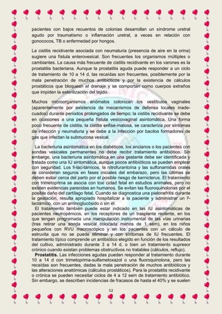 pacientes con bajos recuentos de colonias desarrollan un síndrome uretral 
agudo por traumatismo o inflamación uretral, a veces en relación con 
gonococos, TB o enfermedad por hongos. 
La cistitis recidivante asociada con neumaturia (presencia de aire en la orina) 
sugiere una fístula enterovesical. Son frecuentes los organismos múltiples o 
cambiantes. La causa más frecuente de cistitis recidivante en los varones es la 
prostatitis bacteriana. Aunque la prostatitis aguda puede responder a un ciclo 
de tratamiento de 10 a 14 d, las recaídas son frecuentes, posiblemente por la 
mala penetración de muchos antibióticos y por la existencia de cálculos 
prostáticos que bloquean el drenaje y se comportan como cuerpos extraños 
que impiden la esterilización del tejido. 
Muchos microorganismos anómalos colonizan los vestíbulos vaginales 
(aparentemente por existencia de mecanismos de defensa locales inade-cuados) 
durante períodos prolongados de tiempo; la cistitis recidivante se debe 
en ocasiones a una pequeña fístula vesicovaginal asintomática. Una forma 
poco frecuente de cistitis, la cistitis enfise-matosa, se caracteriza por síntomas 
de infección y neumaturia y se debe a la infección por bacilos formadores de 
gas que infectan la submucosa vesical. 
La bacteriuria asintomática en los diabéticos, los ancianos o los pacientes con 
sondas vesicales permanentes no debe recibir tratamiento antibiótico. Sin 
embargo, una bacteriuria asintomática en una gestante debe ser identificada y 
tratada como una IU sintomática, aunque pocos antibióticos se pueden emplear 
con seguridad. Los fi-lac-támicos, la nitrofurantoína y las sulfonamidas orales 
se consideran seguros en fases iniciales del embarazo, pero las últimas se 
deben evitar cerca del parto por el posible riesgo de kernicterus. El tratamiento 
con trimetoprima se asocia con toxi cidad fetal en estudios animales, pero no 
existen evidencias parecidas en humanos. Se evitan las fluoroquinolonas por el 
posible daño del cartílago fetal. Cuando se diagnostica una pielonefritis durante 
la gestación, resulta apropiado hospitalizar a la paciente y administrar un P-lactámico, 
con un aminoglucósido o sin él. 
El tratamiento también puede estar indicado en las IU asintomáticas de 
pacientes neutropénicos, en los receptores de un trasplante reciente, en los 
que tengan programada una manipulación instrumental de las vías urinarias 
(tras retirar una sonda vesical colocada menos de 1 sem), en los niños 
pequeños con RVU macroscópico y en los pacientes con un cálculo de 
estruvita que no se puede eliminar y con síntomas de IU frecuentes. El 
tratamiento típico comprende un antibiótico elegido en función de los resultados 
del cultivo, administrado durante 3 a 14 d, o bien un tratamiento supresor 
crónico cuando existan problemas obstructivos no tratables (cálculos, reflujo). 
Prostatitis. Las infecciones agudas pueden responder al tratamiento durante 
10 a 14 d con trimetoprima-sulfametoxazol o una fluoroquinolona, pero las 
recaídas son frecuentes, dadas la mala penetración de muchos antibióticos y 
las alteraciones anatómicas (cálculos prostáticos). Para la prostatitis recidivante 
o crónica se pueden necesitar ciclos de 4 a 12 sem de tratamiento antibiótico. 
Sin embargo, se describen incidencias de fracasos de hasta el 40% y se suelen 
52 
 