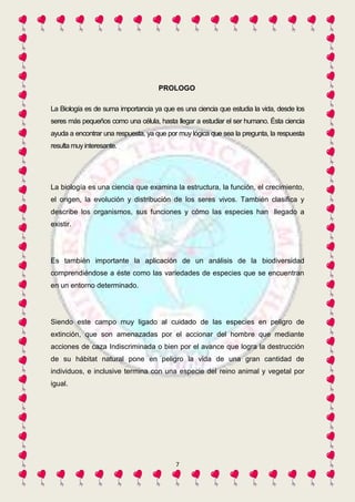 PROLOGO 
La Biología es de suma importancia ya que es una ciencia que estudia la vida, desde los 
seres más pequeños como una célula, hasta llegar a estudiar el ser humano. Ésta ciencia 
ayuda a encontrar una respuesta, ya que por muy lógica que sea la pregunta, la respuesta 
resulta muy interesante. 
La biología es una ciencia que examina la estructura, la función, el crecimiento, 
el origen, la evolución y distribución de los seres vivos. También clasifica y 
describe los organismos, sus funciones y cómo las especies han llegado a 
existir. 
Es también importante la aplicación de un análisis de la biodiversidad 
comprendiéndose a éste como las variedades de especies que se encuentran 
en un entorno determinado. 
Siendo este campo muy ligado al cuidado de las especies en peligro de 
extinción, que son amenazadas por el accionar del hombre que mediante 
acciones de caza Indiscriminada o bien por el avance que logra la destrucción 
de su hábitat natural pone en peligro la vida de una gran cantidad de 
individuos, e inclusive termina con una especie del reino animal y vegetal por 
igual. 
7 
 