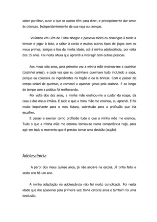 saber partilhar, ouvir o que os outros têm para dizer, e principalmente dar amor
às crianças. Independentemente da sua raça ou crenças.


     Vivíamos em Lém de Telha Nhagar e passava todos os domingos à tarde a
brincar e jogar à bola, a saltar à corda e muitos outros tipos de jogos com os
meus primos, amigos e tios da minha idade, até à minha adolescência, por volta
dos 15 anos. Foi nesta altura que aprendi a interagir com outras pessoas.


     Aos meus oito anos, pela primeira vez a minha mãe ensinou-me a cozinhar
(cozinhei arroz), e cada vez que eu cozinhava queimava tudo incluindo a sopa,
porque eu colocava os ingredientes no fogão e eu ia brincar. Com o passar do
tempo deixei de queimar, e comecei a apanhar gosto pela cozinha. E ao longo
do tempo com a prática foi melhorando.
     Por volta dos dez anos, a minha mãe ensinou-me a cuidar da roupa, da
casa e dos meus irmãos. E tudo o que a mina mãe me ensinou, eu aprendi. E foi
muito importante para o meu futuro, sobretudo para a profissão que iria
escolher.
     E passei a exercer como profissão tudo o que a minha mãe me ensinou.
Tudo o que a minha mãe me ensinou tornou-se numa competência hoje, para
agir em todo o momento que é preciso tomar uma decisão (acção)




Adolescência

      A partir dos meus quinze anos, já não andava na escola. Já tinha feito o
sexto ano há um ano.


     A minha adaptação na adolescência não foi muito complicada. Foi nesta
idade que me apaixonei pela primeira vez: tinha catorze anos e também foi uma
desilusão.
 