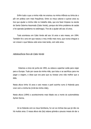 Enfim tudo o que a minha mãe me ensinou na minha infância eu tinha de o
pôr em prática com mais frequência. Entre os meus catorze e quinze anos eu
tive que ajudar a minha mãe no trabalho dela, que era fazer limpeza na escola
de Santa Catarina Assomada (Cabo Verde), porque ela tinha problema de saúde
e foi operada (problema no estómago). Tive de a ajudar até aos 16 anos.


        Tudo aconteceu em Cabo Verde até aos 16 anos e seis meses, em 1994.
Também foi o ano em que nasceu o meu irmão mais novo, que nunca cheguei a
ver crescer e que faleceu sete anos mais tarde, com sete anos.




Adolescência fora de Cabo Verde




         Estamos a cinco de junho de 1994, eu estava a apanhar avião para viajar
para a Europa. Tudo por causa da minha mãe, que lutou e se sacrificou para me
pagar a viagem, e disse que era para que eu tivesse uma vida melhor que a
dela.


Nesta altura tinha 16 anos e seis meses e parti sozinha rumo à Holanda para
viver com a minha tia (irmã da minha mãe).


Nesta altura (1994) o acontecimento mais falado era a morte do automobilista
Ayrton Senna.




        Já na Holanda com os meus familiares, fui ver as minhas tias que já não via
há muitos anos. E nessa altura ela (tia) estava grávida a poucos meses de dar a
 
