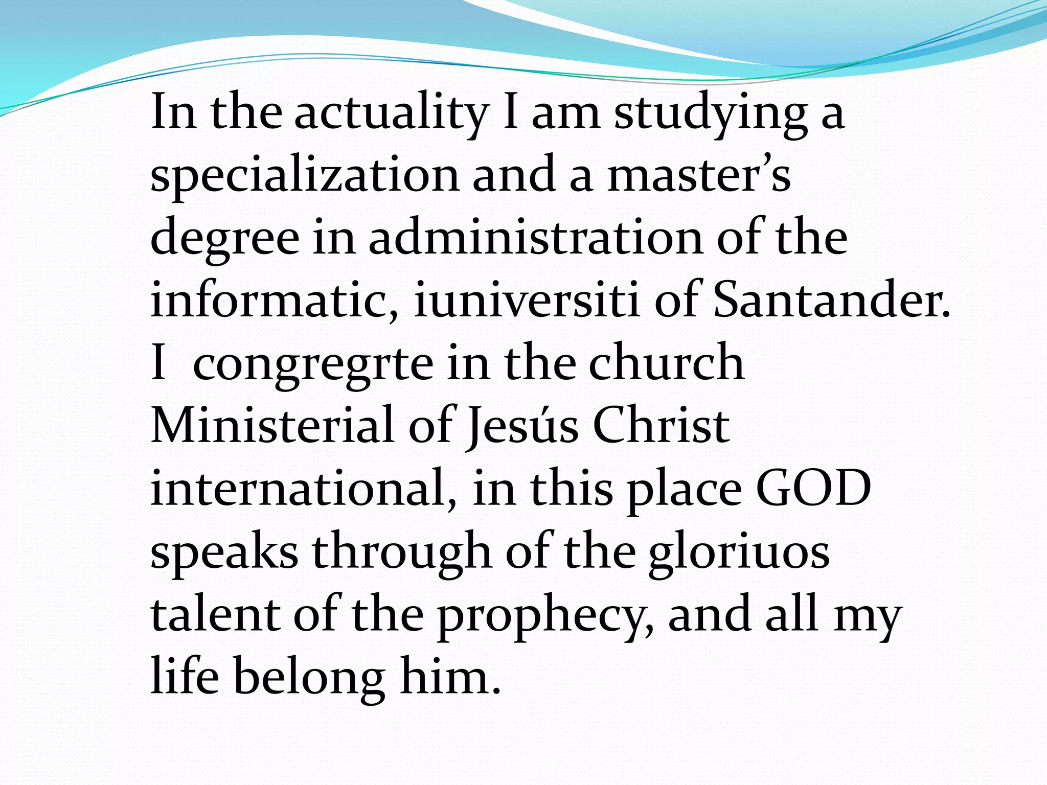 In the actuality I am studying a
specialization and a master’s
degree in administration of the
informatic, iuniversiti of Santander.
I congregrte in the church
Ministerial of Jesús Christ
international, in this place GOD
speaks through of the gloriuos
talent of the prophecy, and all my
life belong him.
 