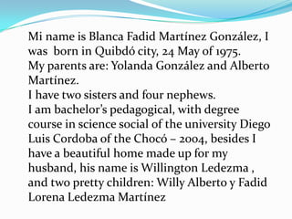 Mi name is Blanca Fadid Martínez González, I
was born in Quibdó city, 24 May of 1975.
My parents are: Yolanda González and Alberto
Martínez.
I have two sisters and four nephews.
I am bachelor’s pedagogical, with degree
course in science social of the university Diego
Luis Cordoba of the Chocó – 2004, besides I
have a beautiful home made up for my
husband, his name is Willington Ledezma ,
and two pretty children: Willy Alberto y Fadid
Lorena Ledezma Martínez
 