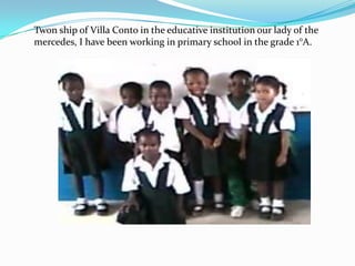 Twon ship of Villa Conto in the educative institution our lady of the
mercedes, I have been working in primary school in the grade 1°A.
 