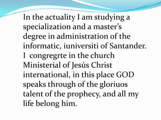 In the actuality I am studying a
specialization and a master’s
degree in administration of the
informatic, iuniversiti of Santander.
I congregrte in the church
Ministerial of Jesús Christ
international, in this place GOD
speaks through of the gloriuos
talent of the prophecy, and all my
life belong him.
 