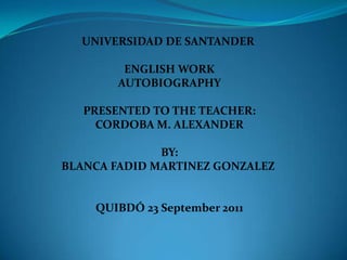 UNIVERSIDAD DE SANTANDER

         ENGLISH WORK
        AUTOBIOGRAPHY

   PRESENTED TO THE TEACHER:
     CORDOBA M. ALEXANDER

              BY:
BLANCA FADID MARTINEZ GONZALEZ


    QUIBDÓ 23 September 2011
 
