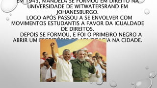 EM 1943, MANDELA SE FORMOU EM DIREITO NA
UNIVERSIDADE DE WITWATERSRAND EM
JOHANESBURGO.
LOGO APÓS PASSOU A SE ENVOLVER COM
MOVIMENTOS ESTUDANTIS A FAVOR DA IGUALDADE
DE DIREITOS.
DEPOIS SE FORMOU, E FOI O PRIMEIRO NEGRO A
ABRIR UM ESCRITÓRIO DE ADVOCACIA NA CIDADE.
 