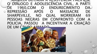 MANDELA DEFENDIA A RESISTÊNCIA PACIFICA,
O DIALOGO E ADOLESCÊNCIA CIVIL, A PARTI
DE 1960,COM O ENDURECIMENTO DA
REPRESSÃO APÓS O MASSACRE DE
SHARPEVILLE, NO QUAL MORRERAM 69
PESSOAS NEGRAS EM CONFRONTO COM A
POLICIA, PASSOU A INCENTIVAR A CRIAÇÃO
DE UM GRUPO ARMADO.
 