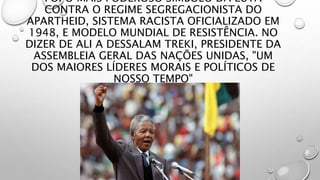 FOI O MAIS PODEROSO SÍMBOLO DA LUTA
CONTRA O REGIME SEGREGACIONISTA DO
APARTHEID, SISTEMA RACISTA OFICIALIZADO EM
1948, E MODELO MUNDIAL DE RESISTÊNCIA. NO
DIZER DE ALI A DESSALAM TREKI, PRESIDENTE DA
ASSEMBLEIA GERAL DAS NAÇÕES UNIDAS, "UM
DOS MAIORES LÍDERES MORAIS E POLÍTICOS DE
NOSSO TEMPO"
 