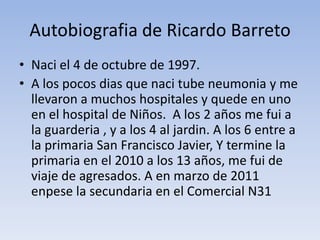 Autobiografia de Ricardo Barreto
• Naci el 4 de octubre de 1997.
• A los pocos dias que naci tube neumonia y me
  llevaron a muchos hospitales y quede en uno
  en el hospital de Niños. A los 2 años me fui a
  la guarderia , y a los 4 al jardin. A los 6 entre a
  la primaria San Francisco Javier, Y termine la
  primaria en el 2010 a los 13 años, me fui de
  viaje de agresados. A en marzo de 2011
  enpese la secundaria en el Comercial N31
 