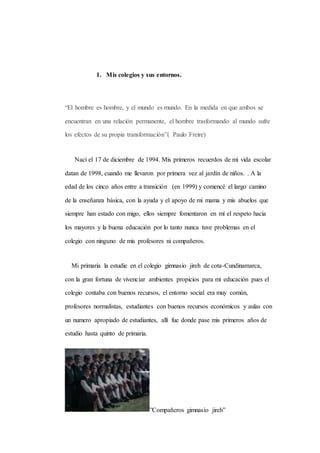 1. Mis colegios y sus entornos. 
“El hombre es hombre, y el mundo es mundo. En la medida en que ambos se 
encuentran en una relación permanente, el hombre trasformando al mundo sufre 
los efectos de su propia transformación”( Paulo Freire) 
Nací el 17 de diciembre de 1994. Mis primeros recuerdos de mi vida escolar 
datan de 1998, cuando me llevaron por primera vez al jardín de niños. . A la 
edad de los cinco años entre a transición (en 1999) y comencé el largo camino 
de la enseñanza básica, con la ayuda y el apoyo de mi mama y mis abuelos que 
siempre han estado con migo, ellos siempre fomentaron en mí el respeto hacia 
los mayores y la buena educación por lo tanto nunca tuve problemas en el 
colegio con ninguno de mis profesores ni compañeros. 
Mi primaria la estudie en el colegio gimnasio jireh de cota-Cundinamarca, 
con la gran fortuna de vivenciar ambientes propicios para mi educación pues el 
colegio contaba con buenos recursos, el entorno social era muy común, 
profesores normalistas, estudiantes con buenos recursos económicos y aulas con 
un numero apropiado de estudiantes, allí fue donde pase mis primeros años de 
estudio hasta quinto de primaria. 
”Compañeros gimnasio jireh” 
 