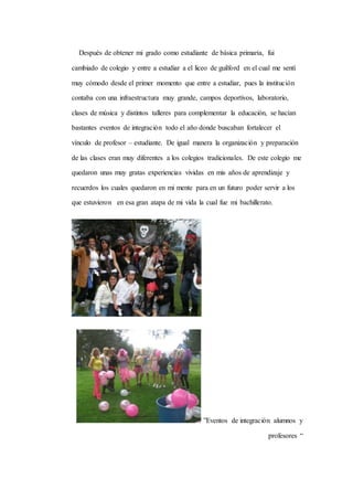 Después de obtener mi grado como estudiante de básica primaria, fui 
cambiado de colegio y entre a estudiar a el liceo de guilford en el cual me sentí 
muy cómodo desde el primer momento que entre a estudiar, pues la institución 
contaba con una infraestructura muy grande, campos deportivos, laboratorio, 
clases de música y distintos talleres para complementar la educación, se hacían 
bastantes eventos de integración todo el año donde buscaban fortalecer el 
vínculo de profesor – estudiante. De igual manera la organización y preparación 
de las clases eran muy diferentes a los colegios tradicionales. De este colegio me 
quedaron unas muy gratas experiencias vividas en mis años de aprendizaje y 
recuerdos los cuales quedaron en mi mente para en un futuro poder servir a los 
que estuvieron en esa gran atapa de mi vida la cual fue mi bachillerato. 
”Eventos de integración alumnos y 
profesores “ 
 
