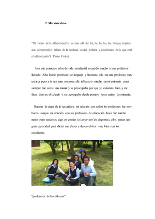 2. Mis maestros. 
“Mi visión de la alfabetización va más allá del ba, be, bi, bo, bu. Porque implica 
una comprensión crítica de la realidad social, política y económica en la que está 
el alfabetizado”( Paulo Freire) 
Para mis primeros años de vida estudiantil recuerdo mucho a una profesora 
llamada Alba Isabel profesora de lenguaje y literatura ella era una profesora muy 
estricta pero a la vez muy amorosa ella influencio mucho en mi primaria .pues 
siempre fue como una mamá y se preocupaba por que yo estuviera bien y me 
fuera bien en el colegio y me acompaño desde primero hasta quinto de primaria. 
Durante la etapa de la secundaria mi relación con todos los profesores fue muy 
buena, aunque mi relación con los profesores de educación física fue mucho 
mejor pues teníamos algo en común (el amor por los deportes), ellos tenían una 
gran capacidad para dictar sus clases y desenvolvían muy bien con los 
estudiantes. 
“profesores de bachillerato” 
 