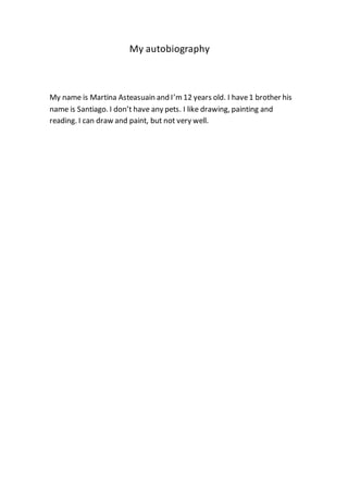 My autobiography
My name is Martina Asteasuain and I’m12 years old. I have1 brother his
name is Santiago. I don’t have any pets. I like drawing, painting and
reading. I can draw and paint, but not very well.
 