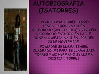 SOY CRISTINA ISABEL TORRES
     TENGO 13 AÑOS NACI EN
CHIGORODO (ANTIOQUIA) Y VIVO EN
  CHIGORODO ESTUDIO EN LA I. E.
 GONZALO MEJIA NACI EN 1998 DEL
        20 DE NOVIEMBRE.
    MI MADRE SE LLAMA ISABEL
 CUADRADO, MI PAPA SE LLAMA JAIR
  TORRES Y MI HERMANO SE LLAMA
        CRISTIAN TORRES
 