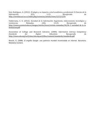 Soto Rodríguez, A. (2012). El plagio y su impacto a nivel académico y profesional. E-Ciencias de la
Información, 2(1), 1-13. Recuperado de
http://revistas.ucr.ac.cr/index.php/eciencias/article/view/1213/1276
Valderrama, C. E. (2012). Sociedad de la Información: hegemonía, reduccionismo tecnológico y
resistencias. Nómadas, (36), 13-25. Recuperado de
http://www.ucentral.edu.co/images/stories/iesco/revista_nomadas/36/36_1_sociedad_de_la_in
formacion.pdf
Association of College and Research Libraries. (2000). Information Literacy Competency
Standards for Higher Education. Recuperado de
http://www.ala.org/acrl/sites/ala.org.acrl/files/content/standards/standards.pdf
Reischl, G. (2008). El engaño Google: una potencia mundial incontrolada en Internet. Barcelona:
Medialive Content.
 