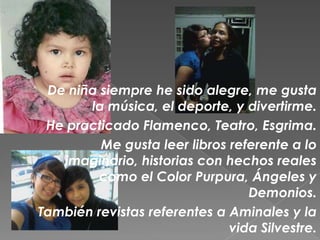 De niña siempre he sido alegre, me gusta
       la música, el deporte, y divertirme.
 He practicado Flamenco, Teatro, Esgrima.
         Me gusta leer libros referente a lo
   imaginario, historias con hechos reales
         como el Color Purpura, Ángeles y
                                 Demonios.
También revistas referentes a Aminales y la
                              vida Silvestre.
 