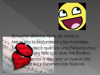 Escucho distintos tipos de Música.
Me gusta la Naturaleza y los Animales.
Se puede decir que soy una Persona muy
  Sencilla, soy feliz con que me Rodea.
Le doy gracias a dios por un nuevo Dia
  lleno de luz y Experiencias Nuevas.
 