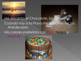 Me encanta el Chocolate, las Converse.
Cuando voy a la Playa me encanta ver los
 Atardeceres.
Mis colores preferidos son Rojo, Negro y
 Morado.
 