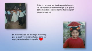 Estando en este jardín el segundo llamado
18 de Marzo fue en donde supe que quería
ser educadora ya que la mía fue una gran
persona para mi
Mi maestra Alba fue mi mejor maestra y
por la cual yo decidí estudiar para ser
una gran educadora como ella
 
