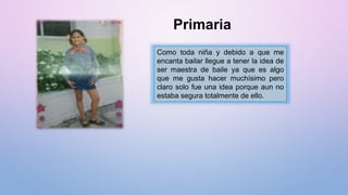 Primaria
Como toda niña y debido a que me
encanta bailar llegue a tener la idea de
ser maestra de baile ya que es algo
que me gusta hacer muchísimo pero
claro solo fue una idea porque aun no
estaba segura totalmente de ello.
 