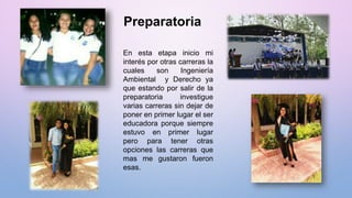 Preparatoria
En esta etapa inicio mi
interés por otras carreras la
cuales son Ingeniería
Ambiental y Derecho ya
que estando por salir de la
preparatoria investigue
varias carreras sin dejar de
poner en primer lugar el ser
educadora porque siempre
estuvo en primer lugar
pero para tener otras
opciones las carreras que
mas me gustaron fueron
esas.
 