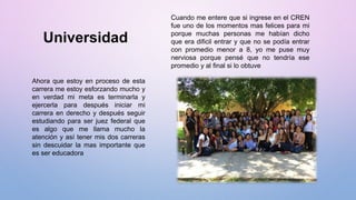 Universidad
Cuando me entere que si ingrese en el CREN
fue uno de los momentos mas felices para mi
porque muchas personas me habían dicho
que era dificil entrar y que no se podía entrar
con promedio menor a 8, yo me puse muy
nerviosa porque pensé que no tendría ese
promedio y al final si lo obtuve
Ahora que estoy en proceso de esta
carrera me estoy esforzando mucho y
en verdad mi meta es terminarla y
ejercerla para después iniciar mi
carrera en derecho y después seguir
estudiando para ser juez federal que
es algo que me llama mucho la
atención y así tener mis dos carreras
sin descuidar la mas importante que
es ser educadora
 