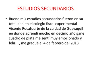 ESTUDIOS SECUNDARIOS
• Bueno mis estudios secundarios fueron en su
totalidad en el colegio fiscal experimental
Vicente Rocafuerte de la cuidad de Guayaquil
en donde aprendí mucho en decimo año gane
cuadro de plata me sentí muy emocionado y
feliz , me gradué el 4 de febrero del 2013
 